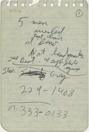 Woodward's notes from the arraignment of the Watergate burglars. June 17, 1972. Notes read: “5 men arrested [Dept. chair] at Dem Nat headquarters. 2nd dist. w/ soph. photo equip. Stan Greg 229-1408 or 333-0133.”